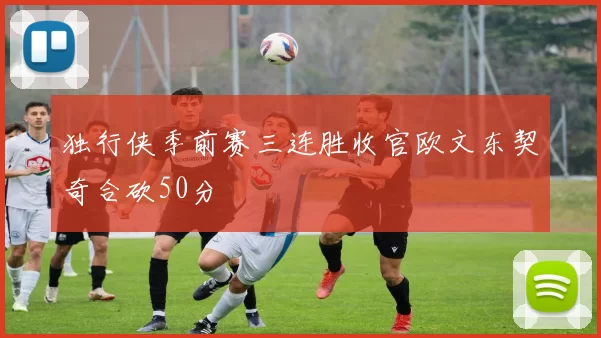 独行侠季前赛三连胜收官欧文东契奇合砍50分