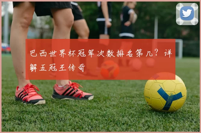 巴西世界杯冠军次数排名第几?详解五冠王传奇