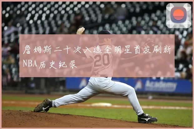 詹姆斯二十次入选全明星首发刷新NBA历史纪录