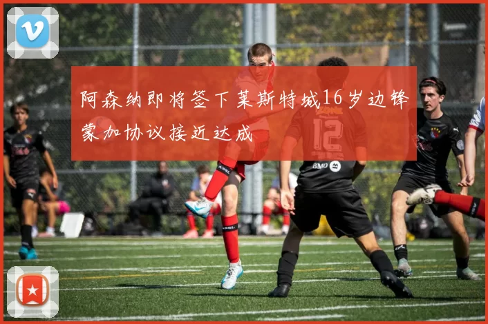 阿森纳即将签下莱斯特城16岁边锋蒙加协议接近达成