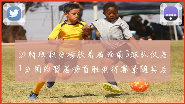 沙特联积分榜胶着局面前3球队仅差1分国民暂居榜首胜利待赛紧随其后