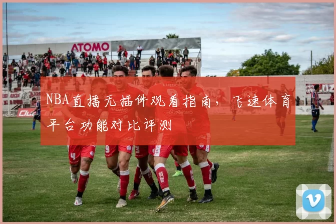 NBA直播无插件观看指南,飞速体育平台功能对比评测