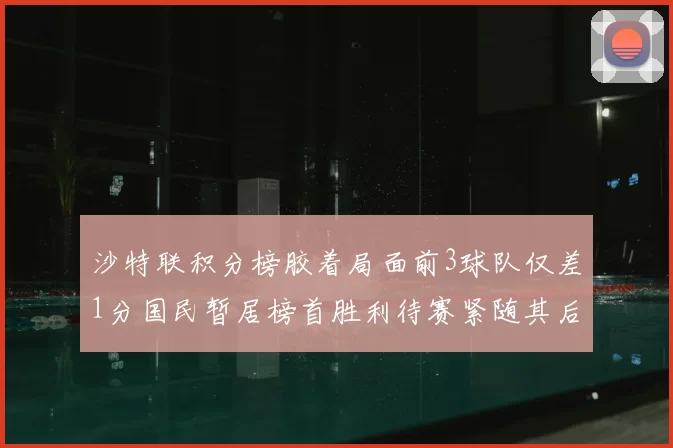 沙特联积分榜胶着局面前3球队仅差1分国民暂居榜首胜利待赛紧随其后