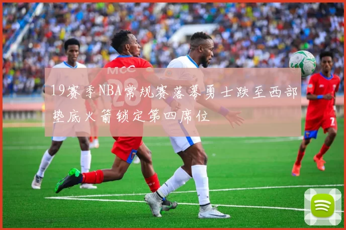 19赛季NBA常规赛落幕勇士跌至西部垫底火箭锁定第四席位