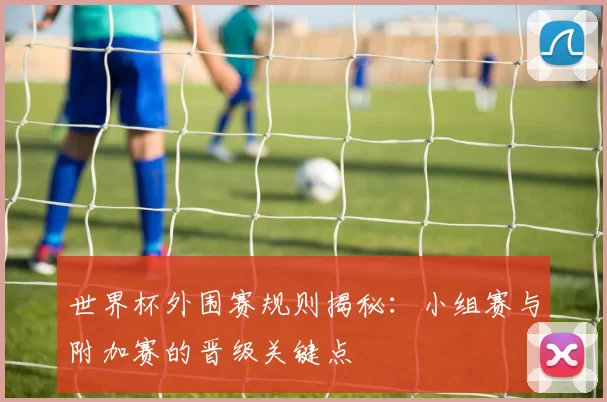 世界杯外围赛规则揭秘：小组赛与附加赛的晋级关键点