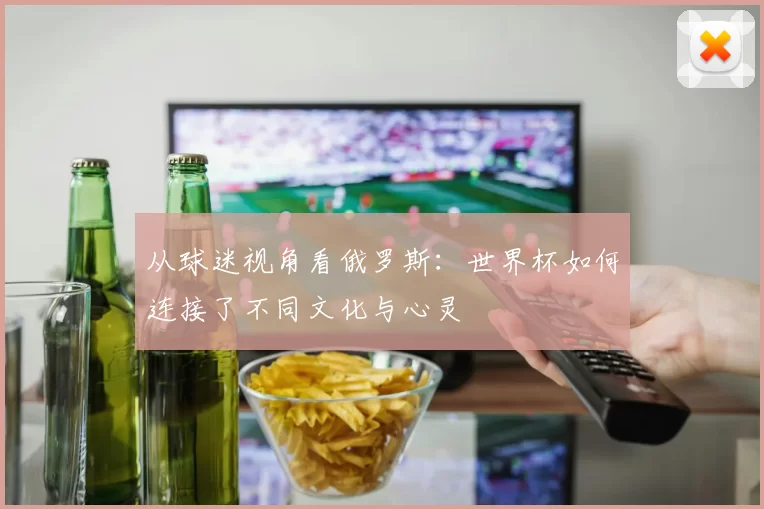 从球迷视角看俄罗斯：世界杯如何连接了不同文化与心灵