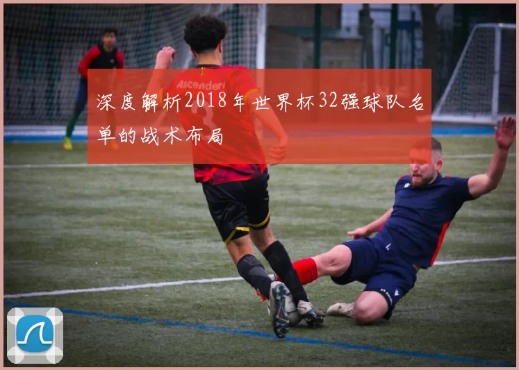 深度解析2018年世界杯32强球队名单的战术布局