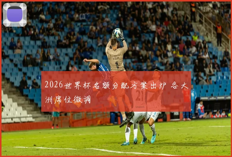 2026世界杯名额分配方案出炉 各大洲席位微调