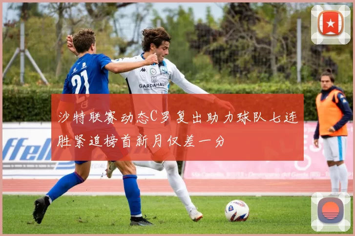 沙特联赛动态C罗复出助力球队七连胜紧追榜首新月仅差一分