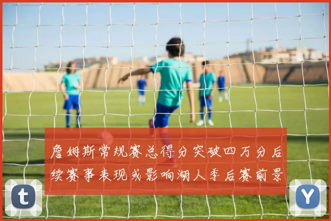 詹姆斯常规赛总得分突破四万分后续赛事表现或影响湖人季后赛前景