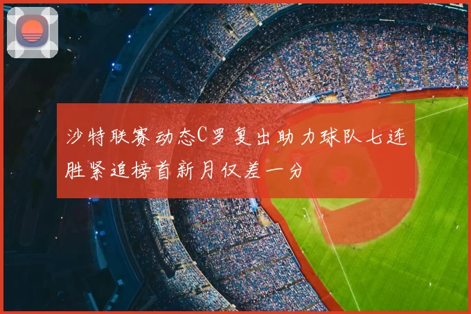 沙特联赛动态C罗复出助力球队七连胜紧追榜首新月仅差一分