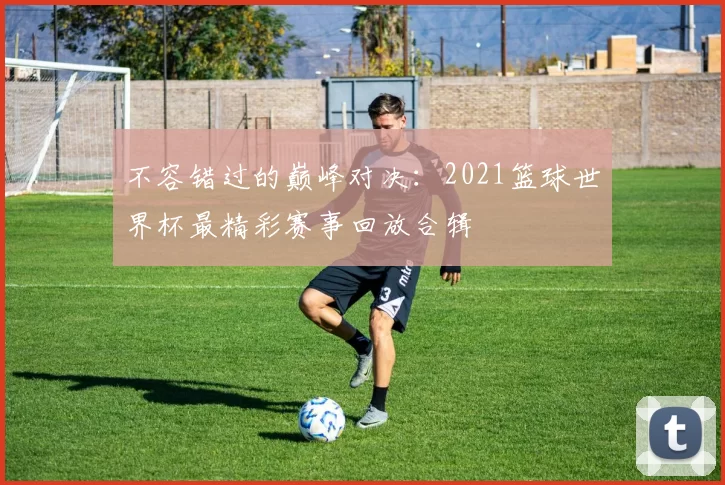 不容错过的巅峰对决:2021篮球世界杯最精彩赛事回放合辑