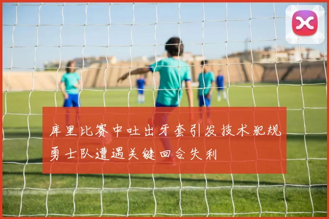 库里比赛中吐出牙套引发技术犯规勇士队遭遇关键回合失利