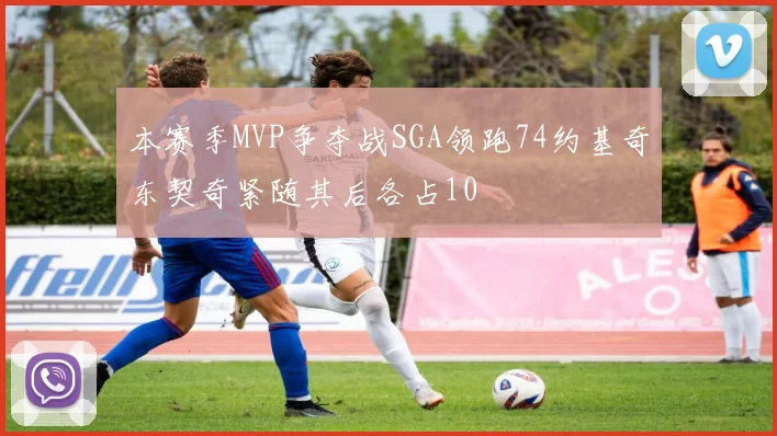 本赛季MVP争夺战SGA领跑74约基奇东契奇紧随其后各占10