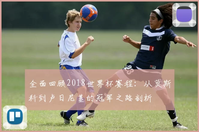 全面回顾2018世界杯赛程：从莫斯科到卢日尼基的冠军之路剖析