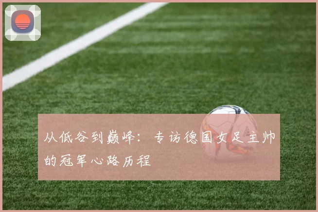 从低谷到巅峰：专访德国女足主帅的冠军心路历程