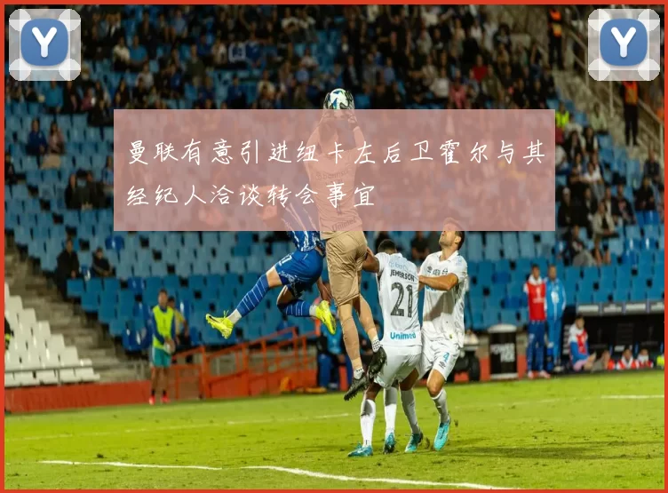 曼联有意引进纽卡左后卫霍尔与其经纪人洽谈转会事宜