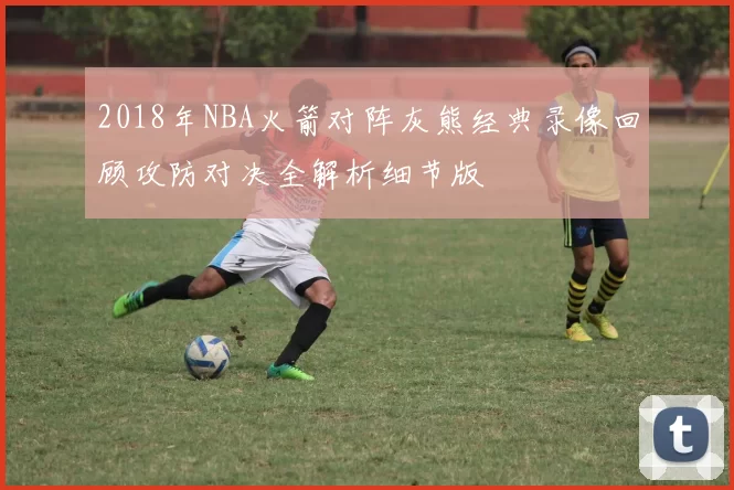 2018年NBA火箭对阵灰熊经典录像回顾攻防对决全解析细节版