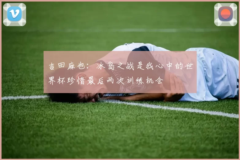 吉田麻也：冰岛之战是我心中的世界杯珍惜最后两次训练机会