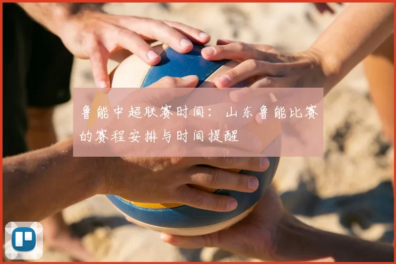 鲁能中超联赛时间:山东鲁能比赛的赛程安排与时间提醒