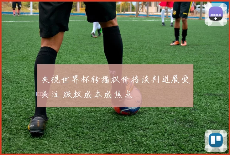 央视世界杯转播权价格谈判进展受关注 版权成本成焦点