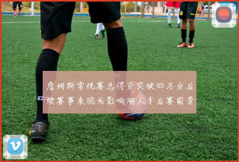 詹姆斯常规赛总得分突破四万分后续赛事表现或影响湖人季后赛前景
