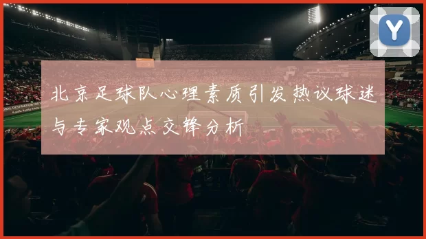 北京足球队心理素质引发热议球迷与专家观点交锋分析