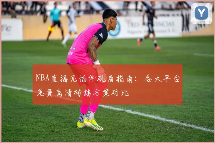 NBA直播无插件观看指南:各大平台免费高清转播方案对比