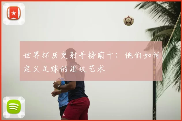 世界杯历史射手榜前十：他们如何定义足球的进攻艺术