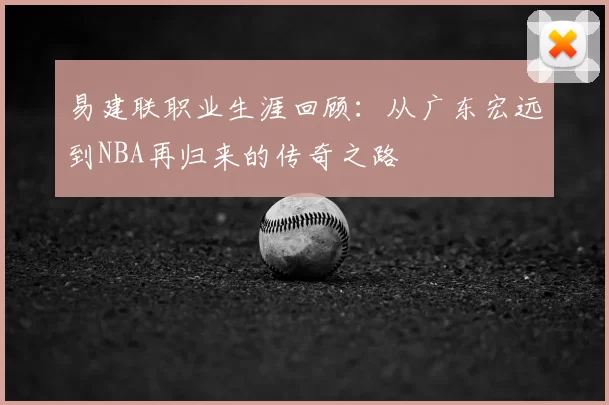 易建联职业生涯回顾:从广东宏远到NBA再归来的传奇之路