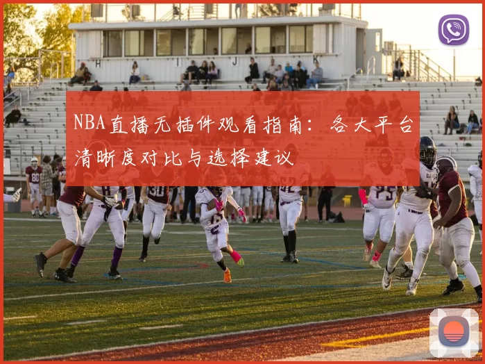 NBA直播无插件观看指南：各大平台清晰度对比与选择建议