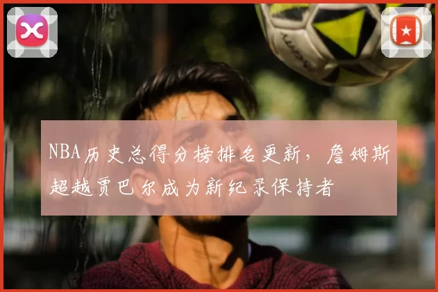 NBA历史总得分榜排名更新，詹姆斯超越贾巴尔成为新纪录保持者