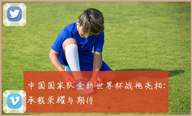 中国国家队全新世界杯战袍亮相:承载荣耀与期待