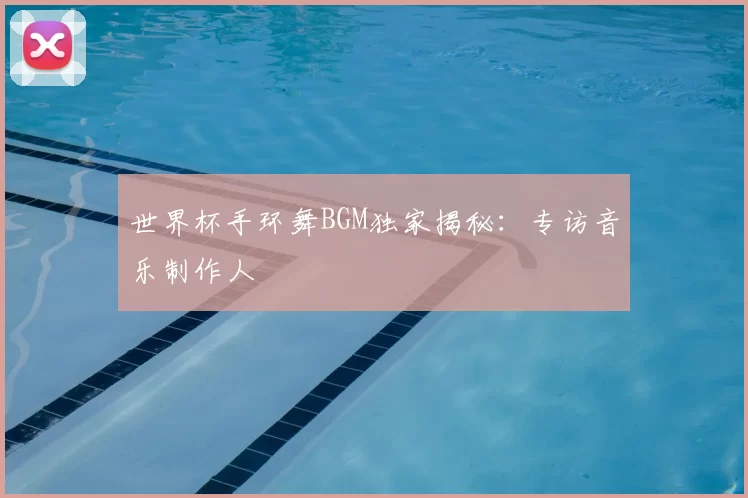 世界杯手环舞BGM独家揭秘:专访音乐制作人