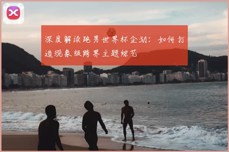 深度解读跑男世界杯企划：如何打造现象级跨界主题综艺