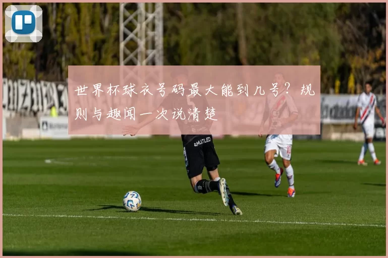 世界杯球衣号码最大能到几号？规则与趣闻一次说清楚