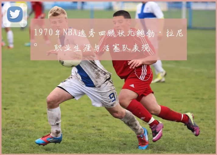 1970年NBA选秀回顾状元鲍勃·拉尼尔职业生涯与活塞队表现