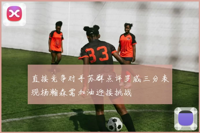 直接竞争对手苏群点评罗威三分表现杨瀚森需加油迎接挑战