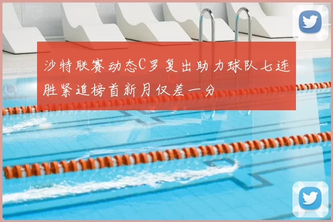 沙特联赛动态C罗复出助力球队七连胜紧追榜首新月仅差一分