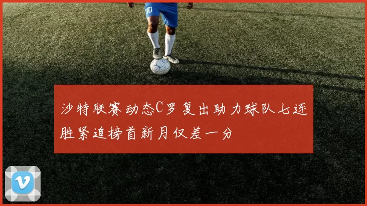 沙特联赛动态C罗复出助力球队七连胜紧追榜首新月仅差一分
