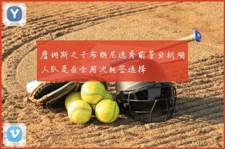 詹姆斯之子布朗尼选秀前景分析湖人队是否会用次轮签选择