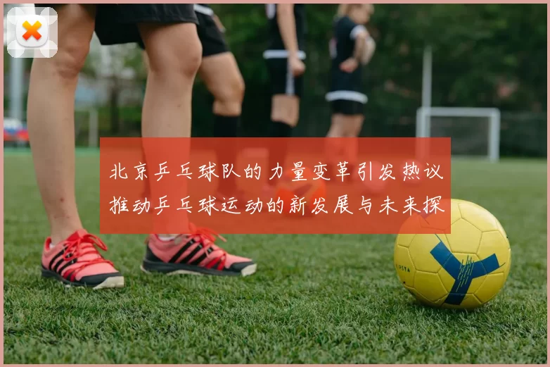 北京乒乓球队的力量变革引发热议推动乒乓球运动的新发展与未来探索