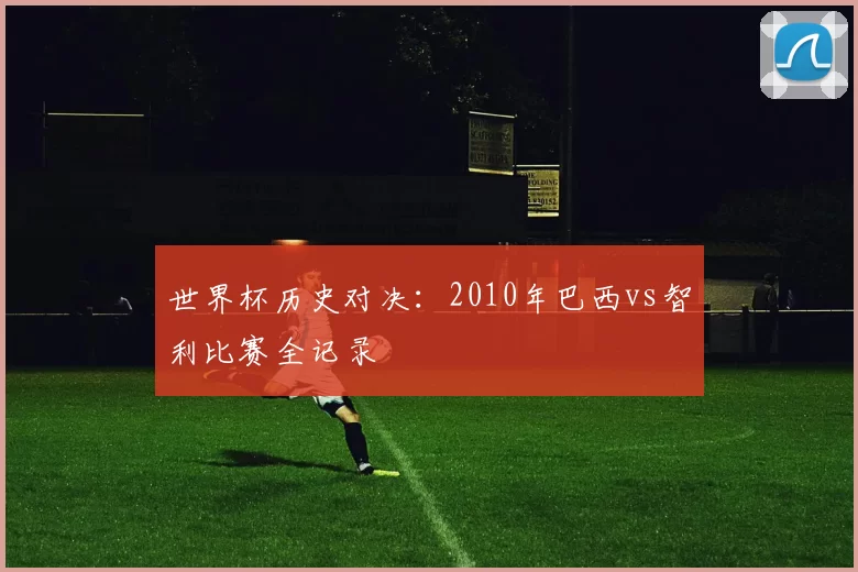 世界杯历史对决：2010年巴西vs智利比赛全记录