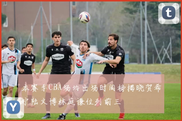 本赛季CBA场均出场时间榜揭晓贺希宁陆文博林庭谦位列前三