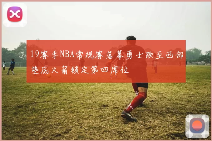 19赛季NBA常规赛落幕勇士跌至西部垫底火箭锁定第四席位