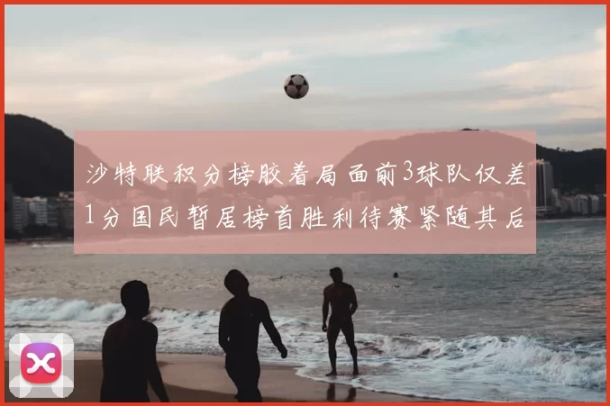 沙特联积分榜胶着局面前3球队仅差1分国民暂居榜首胜利待赛紧随其后