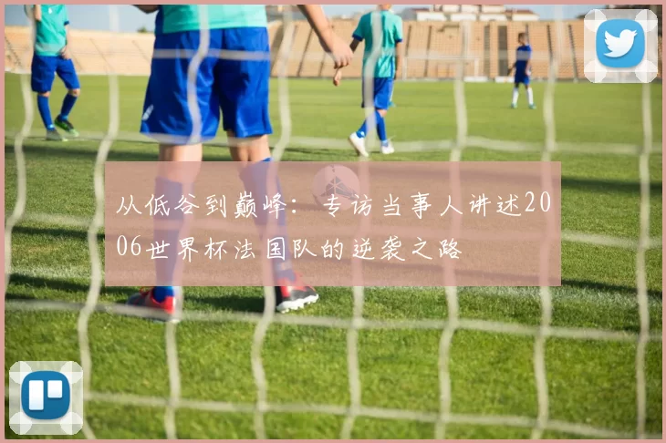 从低谷到巅峰：专访当事人讲述2006世界杯法国队的逆袭之路