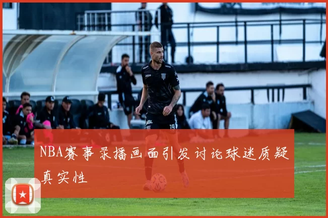 NBA赛事录播画面引发讨论球迷质疑真实性