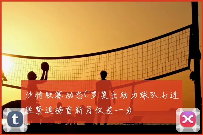 沙特联赛动态C罗复出助力球队七连胜紧追榜首新月仅差一分
