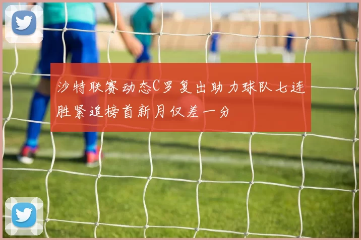 沙特联赛动态C罗复出助力球队七连胜紧追榜首新月仅差一分